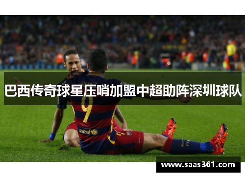 巴西传奇球星压哨加盟中超助阵深圳球队